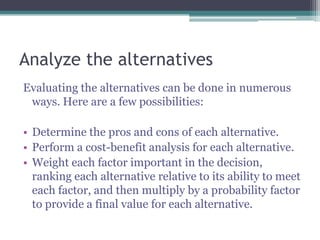 Analyze the alternatives
Evaluating the alternatives can be done in numerous
ways. Here are a few possibilities:
• Determine the pros and cons of each alternative.
• Perform a cost-benefit analysis for each alternative.
• Weight each factor important in the decision,
ranking each alternative relative to its ability to meet
each factor, and then multiply by a probability factor
to provide a final value for each alternative.
 