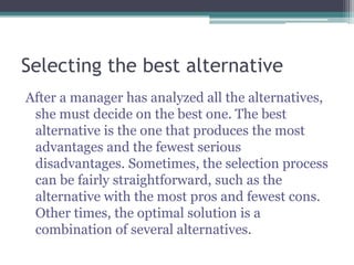 Selecting the best alternative
After a manager has analyzed all the alternatives,
she must decide on the best one. The best
alternative is the one that produces the most
advantages and the fewest serious
disadvantages. Sometimes, the selection process
can be fairly straightforward, such as the
alternative with the most pros and fewest cons.
Other times, the optimal solution is a
combination of several alternatives.
 
