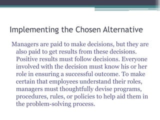 Implementing the Chosen Alternative
Managers are paid to make decisions, but they are
also paid to get results from these decisions.
Positive results must follow decisions. Everyone
involved with the decision must know his or her
role in ensuring a successful outcome. To make
certain that employees understand their roles,
managers must thoughtfully devise programs,
procedures, rules, or policies to help aid them in
the problem-solving process.
 