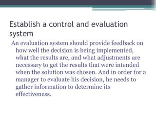 Establish a control and evaluation
system
An evaluation system should provide feedback on
how well the decision is being implemented,
what the results are, and what adjustments are
necessary to get the results that were intended
when the solution was chosen. And in order for a
manager to evaluate his decision, he needs to
gather information to determine its
effectiveness.
 