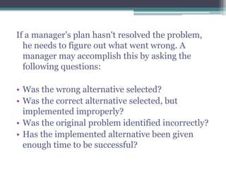 If a manager's plan hasn't resolved the problem,
he needs to figure out what went wrong. A
manager may accomplish this by asking the
following questions:
• Was the wrong alternative selected?
• Was the correct alternative selected, but
implemented improperly?
• Was the original problem identified incorrectly?
• Has the implemented alternative been given
enough time to be successful?
 