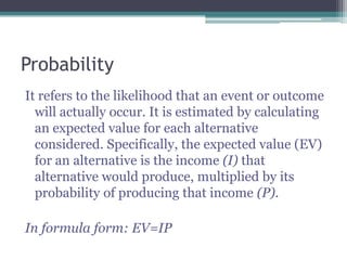 Probability
It refers to the likelihood that an event or outcome
will actually occur. It is estimated by calculating
an expected value for each alternative
considered. Specifically, the expected value (EV)
for an alternative is the income (I) that
alternative would produce, multiplied by its
probability of producing that income (P).
In formula form: EV=IP
 