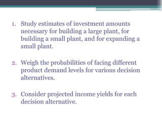 1. Study estimates of investment amounts
necessary for building a large plant, for
building a small plant, and for expanding a
small plant.
2. Weigh the probabilities of facing different
product demand levels for various decision
alternatives.
3. Consider projected income yields for each
decision alternative.
 