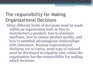The responsibility for Making
Organizational Decisions
Many different kinds of decisions must be made
within an organization such as how to
manufacture a product, how to maintain
machines, how to ensure product quality, and
how to establish advantageous relationships
with customers. Because organizational
decisions are so varies, some type of rational
must be developed to stipulate who within the
organization has the responsibility for making
which decisions
 