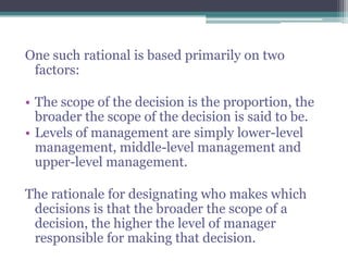 One such rational is based primarily on two
factors:
• The scope of the decision is the proportion, the
broader the scope of the decision is said to be.
• Levels of management are simply lower-level
management, middle-level management and
upper-level management.
The rationale for designating who makes which
decisions is that the broader the scope of a
decision, the higher the level of manager
responsible for making that decision.
 