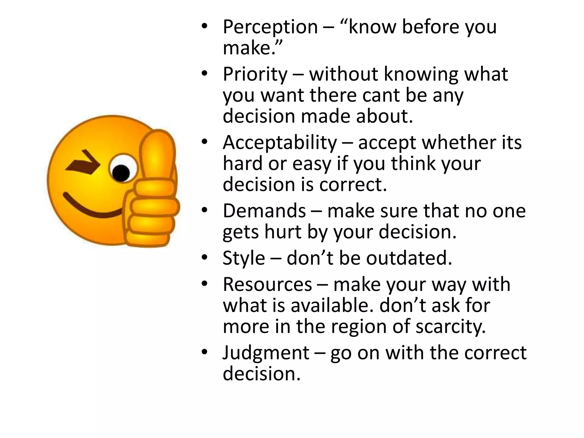 • Perception – “know before you
make.”
• Priority – without knowing what
you want there cant be any
decision made about.
• Acceptability – accept whether its
hard or easy if you think your
decision is correct.
• Demands – make sure that no one
gets hurt by your decision.
• Style – don’t be outdated.
• Resources – make your way with
what is available. don’t ask for
more in the region of scarcity.
• Judgment – go on with the correct
decision.
 