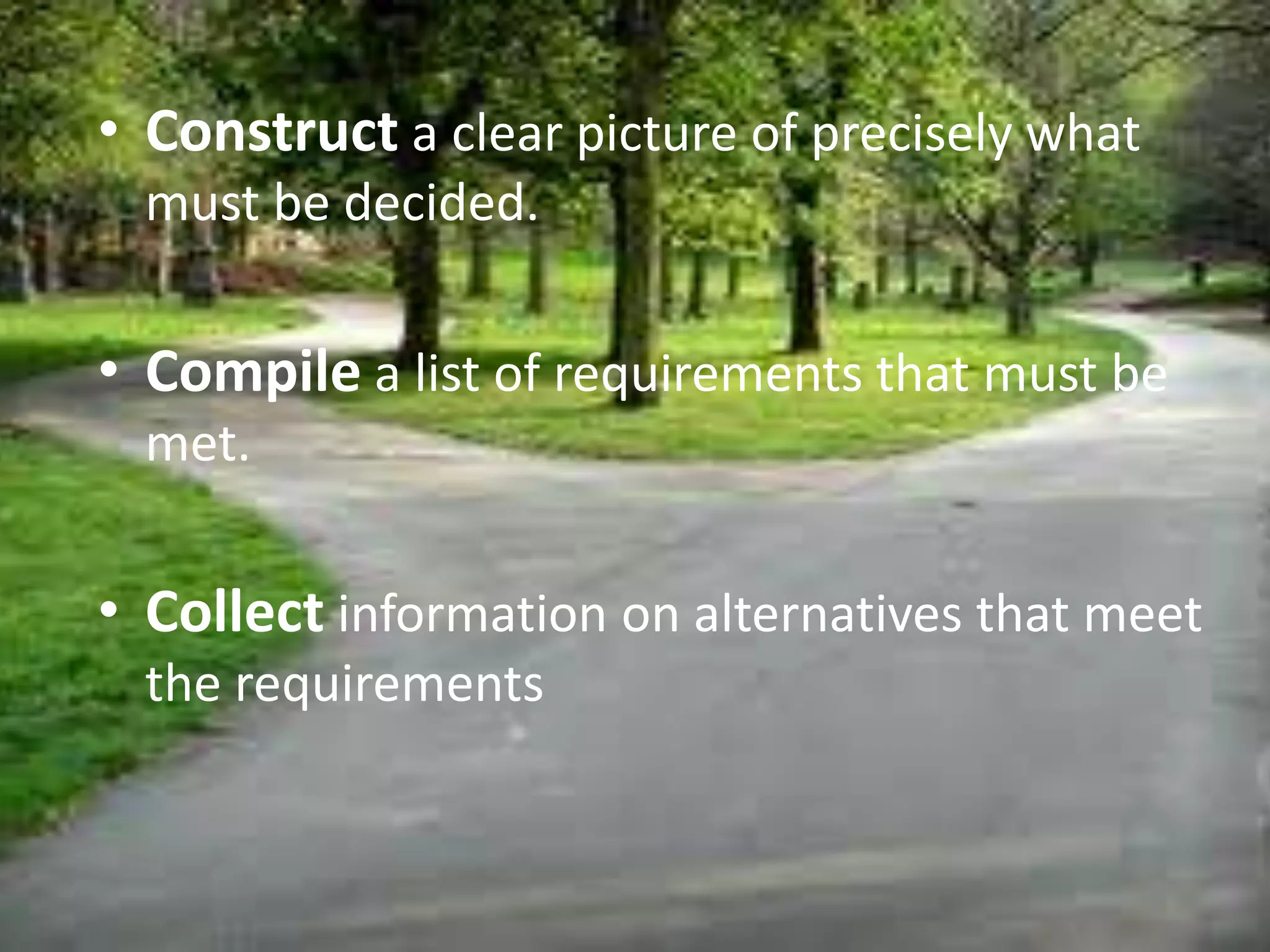 • Construct a clear picture of precisely what
must be decided.
• Compile a list of requirements that must be
met.
• Collect information on alternatives that meet
the requirements
 