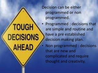 Decision can be either
programmed or non
programmed.
• Programmed : decisions that
are simple and routine and
have a pre established
decision making plan.
• Non programmed : decisions
that are new and
complicated and require
thought and creativity.
 