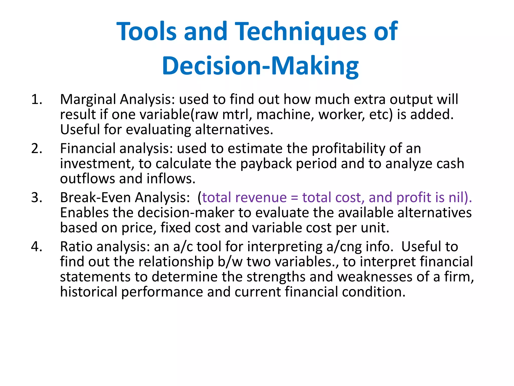 Tools and Techniques of
Decision-Making
1.
2.
3.
4.

Marginal Analysis: used to find out how much extra output will
result if one variable(raw mtrl, machine, worker, etc) is added.
Useful for evaluating alternatives.
Financial analysis: used to estimate the profitability of an
investment, to calculate the payback period and to analyze cash
outflows and inflows.
Break-Even Analysis: (total revenue = total cost, and profit is nil).
Enables the decision-maker to evaluate the available alternatives
based on price, fixed cost and variable cost per unit.
Ratio analysis: an a/c tool for interpreting a/cng info. Useful to
find out the relationship b/w two variables., to interpret financial
statements to determine the strengths and weaknesses of a firm,
historical performance and current financial condition.

 