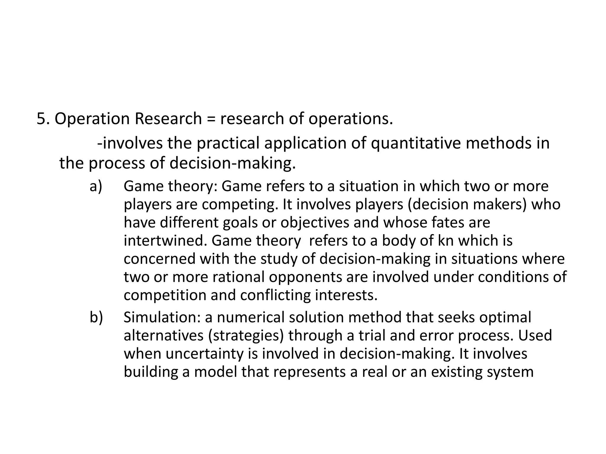 5. Operation Research = research of operations.
-involves the practical application of quantitative methods in
the process of decision-making.
a)

b)

Game theory: Game refers to a situation in which two or more
players are competing. It involves players (decision makers) who
have different goals or objectives and whose fates are
intertwined. Game theory refers to a body of kn which is
concerned with the study of decision-making in situations where
two or more rational opponents are involved under conditions of
competition and conflicting interests.
Simulation: a numerical solution method that seeks optimal
alternatives (strategies) through a trial and error process. Used
when uncertainty is involved in decision-making. It involves
building a model that represents a real or an existing system

 