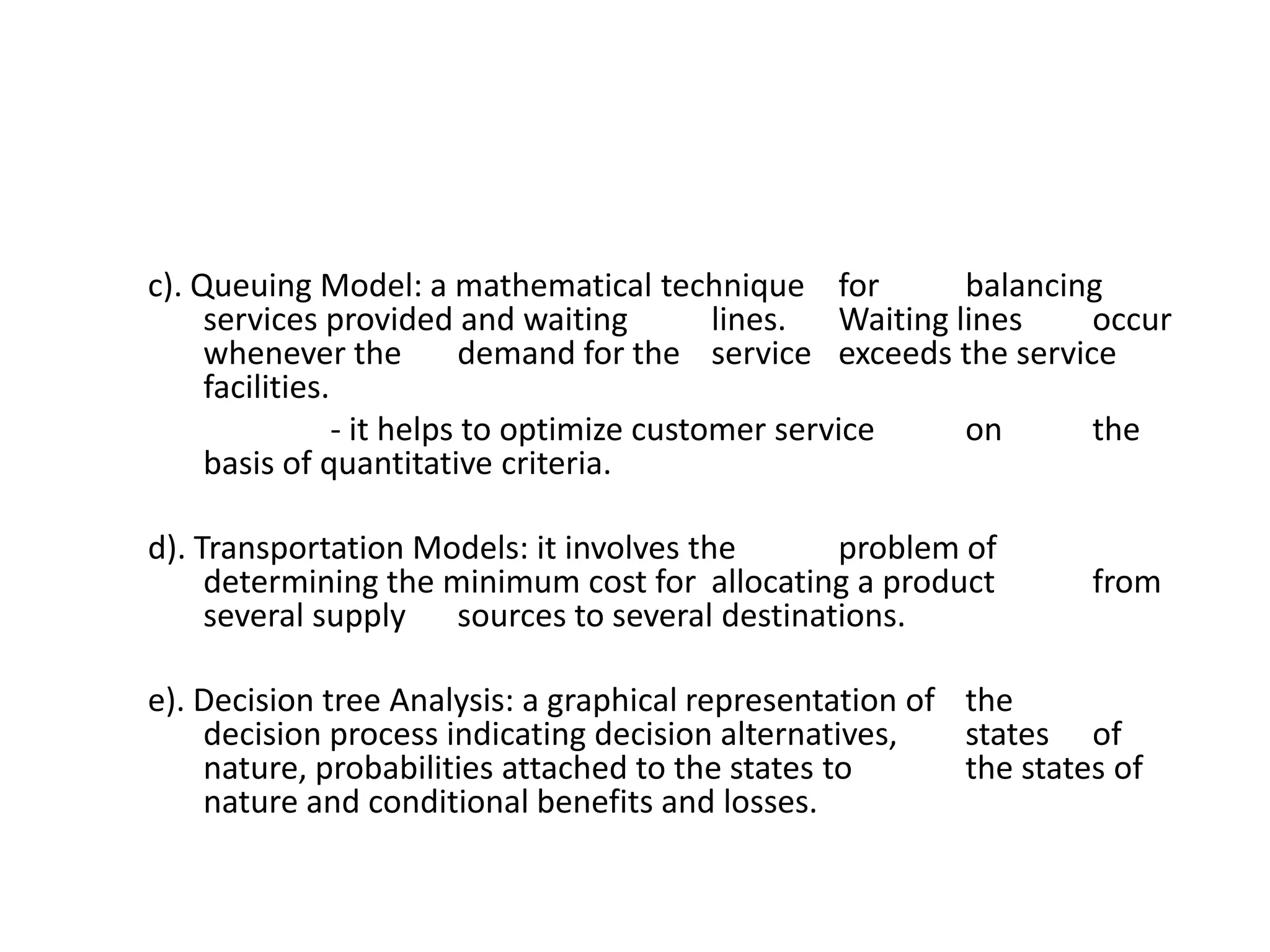 c). Queuing Model: a mathematical technique for
balancing
services provided and waiting
lines. Waiting lines
occur
whenever the
demand for the service exceeds the service
facilities.
- it helps to optimize customer service
on
the
basis of quantitative criteria.

d). Transportation Models: it involves the
problem of
determining the minimum cost for allocating a product
several supply sources to several destinations.

from

e). Decision tree Analysis: a graphical representation of the
decision process indicating decision alternatives,
states of
nature, probabilities attached to the states to
the states of
nature and conditional benefits and losses.

 