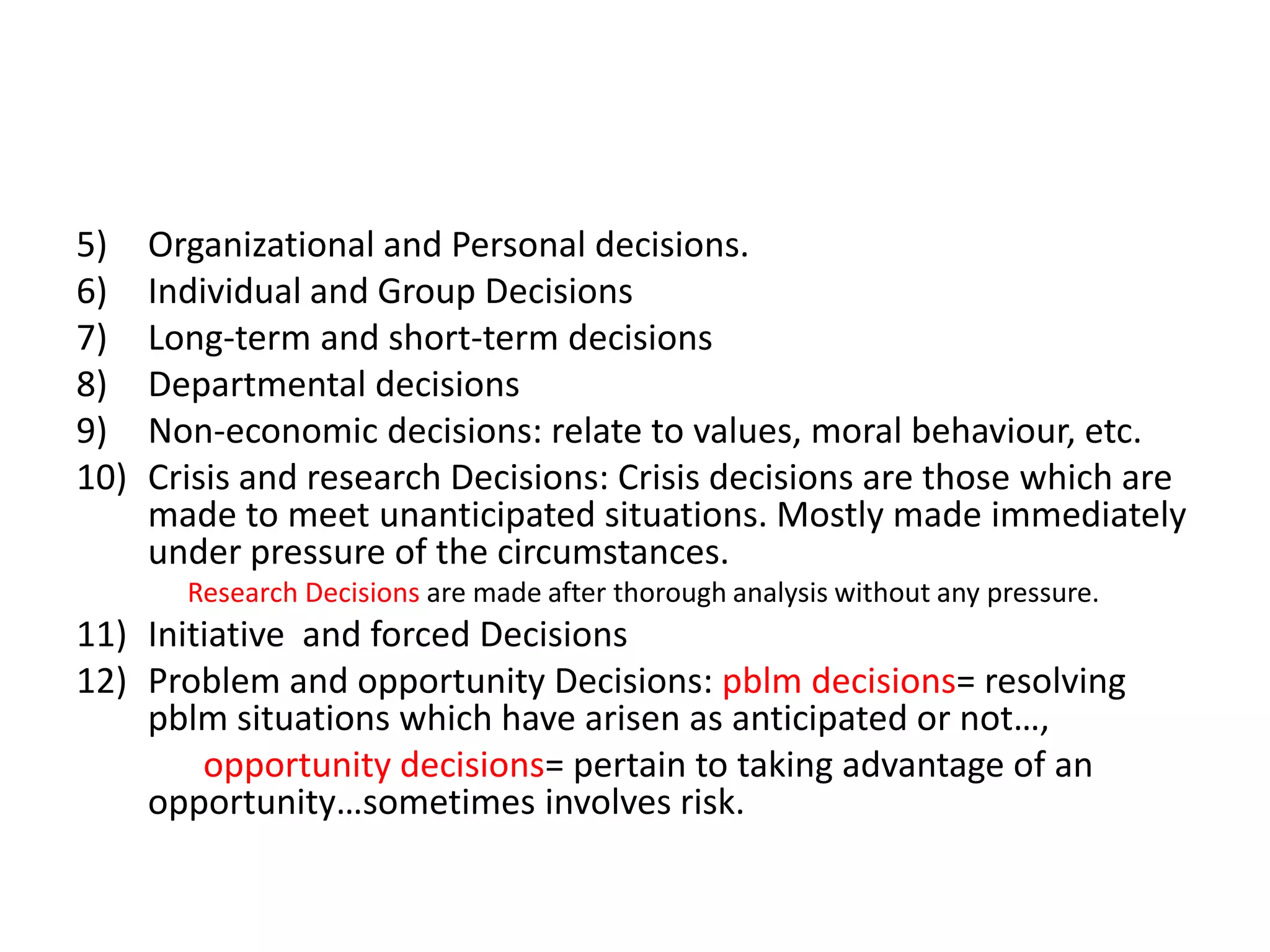 5)
6)
7)
8)
9)
10)

Organizational and Personal decisions.
Individual and Group Decisions
Long-term and short-term decisions
Departmental decisions
Non-economic decisions: relate to values, moral behaviour, etc.
Crisis and research Decisions: Crisis decisions are those which are
made to meet unanticipated situations. Mostly made immediately
under pressure of the circumstances.
Research Decisions are made after thorough analysis without any pressure.

11) Initiative and forced Decisions
12) Problem and opportunity Decisions: pblm decisions= resolving
pblm situations which have arisen as anticipated or not…,
opportunity decisions= pertain to taking advantage of an
opportunity…sometimes involves risk.

 