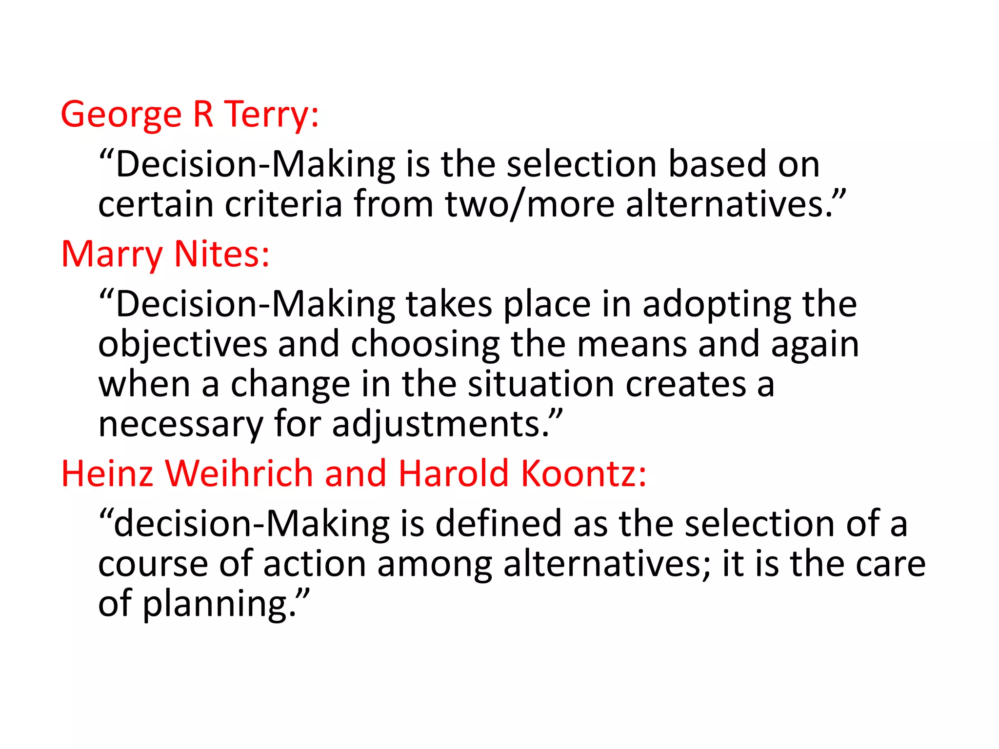 George R Terry:
“Decision-Making is the selection based on
certain criteria from two/more alternatives.”
Marry Nites:
“Decision-Making takes place in adopting the
objectives and choosing the means and again
when a change in the situation creates a
necessary for adjustments.”
Heinz Weihrich and Harold Koontz:
“decision-Making is defined as the selection of a
course of action among alternatives; it is the care
of planning.”

 