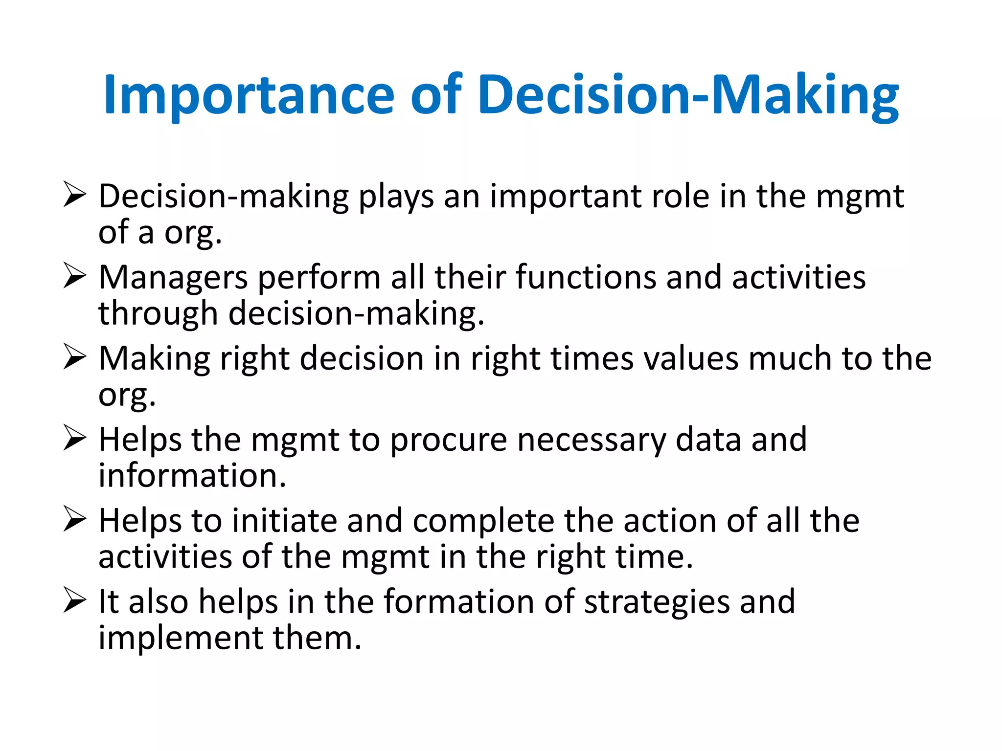 Importance of Decision-Making
 Decision-making plays an important role in the mgmt
of a org.
 Managers perform all their functions and activities
through decision-making.
 Making right decision in right times values much to the
org.
 Helps the mgmt to procure necessary data and
information.
 Helps to initiate and complete the action of all the
activities of the mgmt in the right time.
 It also helps in the formation of strategies and
implement them.

 