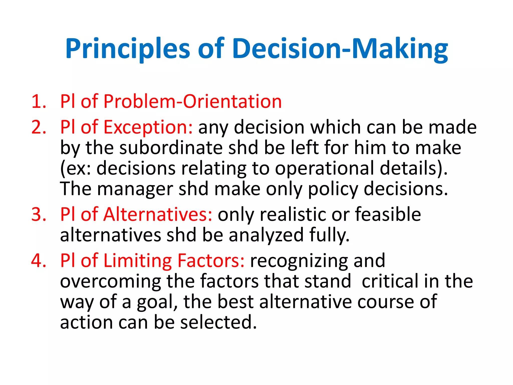 Principles of Decision-Making
1. Pl of Problem-Orientation
2. Pl of Exception: any decision which can be made
by the subordinate shd be left for him to make
(ex: decisions relating to operational details).
The manager shd make only policy decisions.
3. Pl of Alternatives: only realistic or feasible
alternatives shd be analyzed fully.
4. Pl of Limiting Factors: recognizing and
overcoming the factors that stand critical in the
way of a goal, the best alternative course of
action can be selected.

 