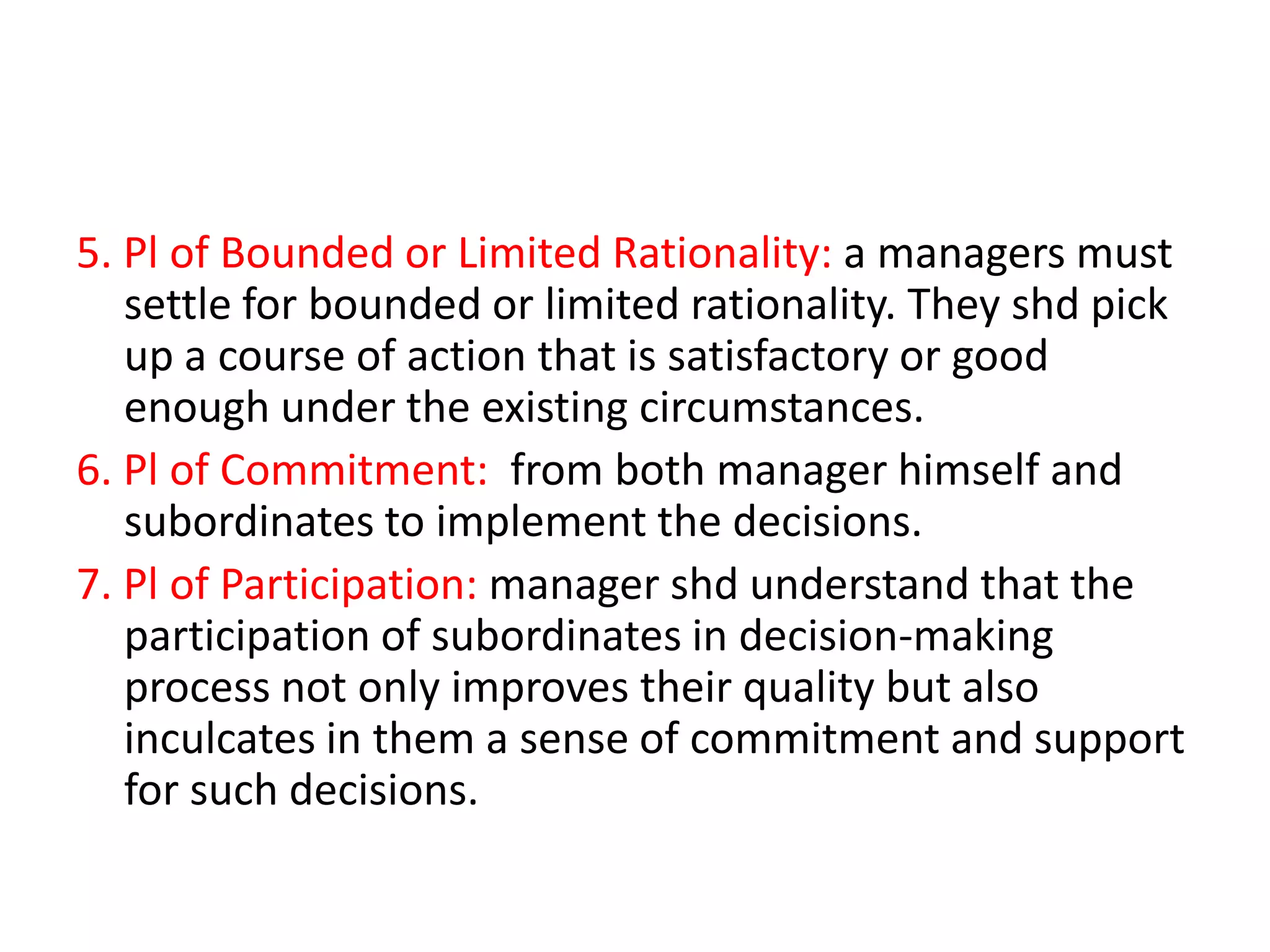 5. Pl of Bounded or Limited Rationality: a managers must
settle for bounded or limited rationality. They shd pick
up a course of action that is satisfactory or good
enough under the existing circumstances.
6. Pl of Commitment: from both manager himself and
subordinates to implement the decisions.
7. Pl of Participation: manager shd understand that the
participation of subordinates in decision-making
process not only improves their quality but also
inculcates in them a sense of commitment and support
for such decisions.

 