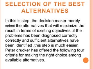 In this is step ,the decision maker merely
select the alternatives that will maximize the
result in terms of existing objectives .if the
problems has been diagnosed correctly
correctly and sufficient alternatives have
been identified ,this step is much easier.
Peter drucker has offered the following four
criteria for making the right choice among
available alternatives.

 