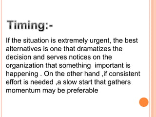 If the situation is extremely urgent, the best
alternatives is one that dramatizes the
decision and serves notices on the
organization that something important is
happening . On the other hand ,if consistent
effort is needed ,a slow start that gathers
momentum may be preferable

 