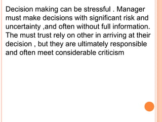 Decision making can be stressful . Manager
must make decisions with significant risk and
uncertainty ,and often without full information.
The must trust rely on other in arriving at their
decision , but they are ultimately responsible
and often meet considerable criticism

 