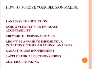 1.ANALYSE THE SITUATION

2.SHOW FLEXIILITY TO INCREASE
ACCEPTABILITY
3.BEWARE OF PERSONAL BIASES
4.DON’T BE AFRAID TO IMPOSE YOUR
INTUITION ON TOP OF RATIONAL ANALYSIS
5.ADAPT TO JOB REQUIREMENT
6.APPLY ETHICAL DECISION GUIDES
7.LATERAL THINKING

 