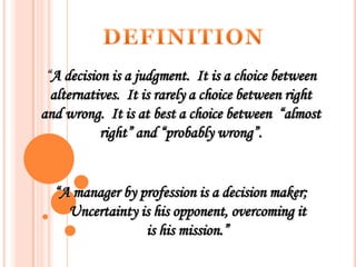 “A decision is a judgment. It is a choice between
alternatives. It is rarely a choice between right
and wrong. It is at best a choice between “almost
right” and “probably wrong”.

“A manager by profession is a decision maker;
Uncertainty is his opponent, overcoming it
is his mission.”

 