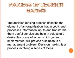 The decision making process describe the
element of an organization that accepts and
processes information inputs and transforms
them useful conclusions help in selecting a
desirable course of action which ,when
implemented ,will provide a solution to a
management problem. Decision making is a
process involving a series of steps

 