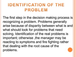 The first step in the decision making process is
recognizing a problem. Problems generally
arise because of disparity between what is and
what should look for problems that need
solving. Identification of the real problems is
important; otherwise ,the manager may be
reacting to symptoms and fire fighting rather
that dealing with the root cause of the
problems.

 
