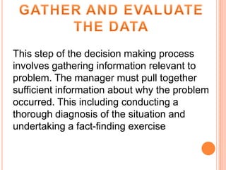 This step of the decision making process
involves gathering information relevant to
problem. The manager must pull together
sufficient information about why the problem
occurred. This including conducting a
thorough diagnosis of the situation and
undertaking a fact-finding exercise

 