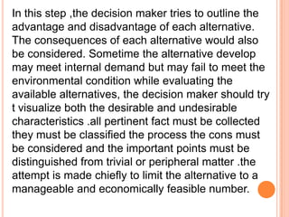 In this step ,the decision maker tries to outline the
advantage and disadvantage of each alternative.
The consequences of each alternative would also
be considered. Sometime the alternative develop
may meet internal demand but may fail to meet the
environmental condition while evaluating the
available alternatives, the decision maker should try
t visualize both the desirable and undesirable
characteristics .all pertinent fact must be collected
they must be classified the process the cons must
be considered and the important points must be
distinguished from trivial or peripheral matter .the
attempt is made chiefly to limit the alternative to a
manageable and economically feasible number.

 