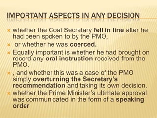 IMPORTANT ASPECTS IN ANY DECISION
whether the Coal Secretary fell in line after he
had been spoken to by the PMO,
 or whether he was coerced.
 Equally important is whether he had brought on
record any oral instruction received from the
PMO.
 , and whether this was a case of the PMO
simply overturning the Secretary’s
recommendation and taking its own decision.
 whether the Prime Minister’s ultimate approval
was communicated in the form of a speaking
order


 