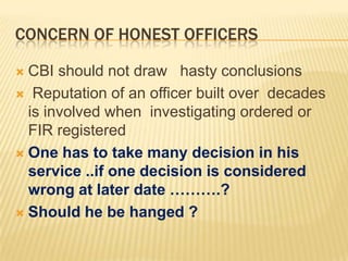 CONCERN OF HONEST OFFICERS
CBI should not draw hasty conclusions
 Reputation of an officer built over decades
is involved when investigating ordered or
FIR registered
 One has to take many decision in his
service ..if one decision is considered
wrong at later date ……….?
 Should he be hanged ?


 