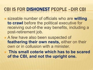 CBI IS FOR DISHONEST PEOPLE –DIR CBI
sizeable number of officials who are willing
to crawl before the political executive for
receiving out-of-the way benefits, including a
post-retirement job.
 A few have also been suspected of
feathering their own nests, either on their
own or in collusion with a minister.
 This small coterie which has to be scared
of the CBI, and not the upright one.


 