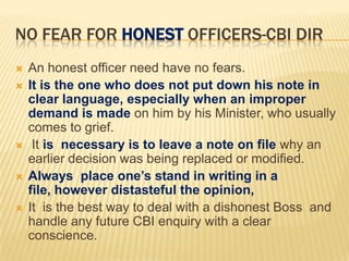 NO FEAR FOR HONEST OFFICERS-CBI DIR







An honest officer need have no fears.
It is the one who does not put down his note in
clear language, especially when an improper
demand is made on him by his Minister, who usually
comes to grief.
It is necessary is to leave a note on file why an
earlier decision was being replaced or modified.
Always place one’s stand in writing in a
file, however distasteful the opinion,
It is the best way to deal with a dishonest Boss and
handle any future CBI enquiry with a clear
conscience.

 
