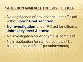 PROTECTION AVAILABLE FOR GOVT OFFICER
No cognigence of any offence under Pc act
without prior Govt sanction
 No investigation under PC act for officer at
Joint secy level & above
 No investigation for Anonymous complaint
 No investigation for named complaint but
could not be verified ( pseudonymous)


 