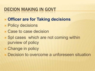 DECION MAKING IN GOVT
Officer are for Taking decisions
 Policy decisions
 Case to case decision
 Spl cases which are not coming within
purview of policy
 Change in policy
 Decision to overcome a unforeseen situation


 
