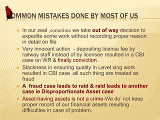 COMMON MISTAKES DONE BY MOST OF US









In our zeal ,sometime we take out of way decision to
expedite some work without recording proper reason
in detail on file
Very innocent action - depositing license fee by
railway staff instead of by licensee resulted in a CBI
case on WR & finally conviction .
Slackness in ensuring quality in Level xing work
resulted in CBI case .all such thing are treated as
fraud
A fraud case leads to raid & raid leads to another
case ie Disproportionate Asset case
Asset-having assets is not a crime-We do’ not keep
proper record of our financial assets resulting
difficulties in case of problem.

 