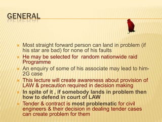 GENERAL









Most straight forward person can land in problem (if
his star are bad) for none of his faults
He may be selected for random nationwide raid
Programme
An enquiry of some of his associate may lead to him2G case
This lecture will create awareness about provision of
LAW & precaution required in decision making
In spite of it , if somebody lands in problem then
how to defend in court of LAW
Tender & contract is most problematic for civil
engineers & their decision in dealing tender cases
can create problem for them

 