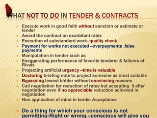 WHAT NOT TO DO IN TENDER & CONTRACTS
















Execute work in good faith without sanction or estimate or
tender
Award the contract on exorbitant rates
Execution of substandard work- quality check
Payment for works not executed –overpayments ,false
payments
Manipulation in tender such as
Exaggerating performance of favorite tenderer & failures of
Rivals
Projecting artificial urgency –time is valuable
Doctoring briefing note to project someone as most suitable
Bypassing lowest bidder without convincing reasons
Call negotiation for reduction of rates but accepting it after
negotiation even if no appreciable reduction achieved in
negotiation
Non application of mind in tender Acceptance

Do a thing for which your conscious is not
permitting-Right or wrong –conscious will give you

 