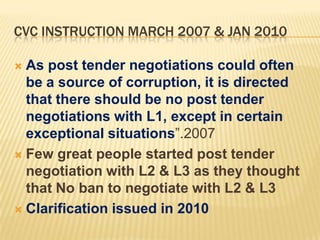 CVC INSTRUCTION MARCH 2007 & JAN 2010
As post tender negotiations could often
be a source of corruption, it is directed
that there should be no post tender
negotiations with L1, except in certain
exceptional situations”.2007
 Few great people started post tender
negotiation with L2 & L3 as they thought
that No ban to negotiate with L2 & L3
 Clarification issued in 2010


 