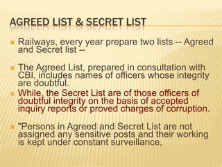 AGREED LIST & SECRET LIST


Railways, every year prepare two lists -- Agreed
and Secret list --

The Agreed List, prepared in consultation with
CBI, includes names of officers whose integrity
are doubtful.
 While, the Secret List are of those officers of
doubtful integrity on the basis of accepted
inquiry reports or proved charges of corruption.




"Persons in Agreed and Secret List are not
assigned any sensitive posts and their working
is kept under constant surveillance,

 