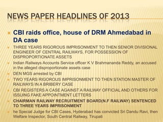NEWS PAPER HEADLINES OF 2013


CBI raids office, house of DRM Ahmedabad in
DA case



THREE YEARS RIGOROUS IMPRISONMENT TO THEN SENIOR DIVISIONAL
ENGINEER OF CENTRAL RAILWAYS, FOR POSSESSION OF
DISPROPORTIONATE ASSETS
Indian Railways Accounts Service officer K V Brahmananda Reddy, an accused
in the alleged disproportionate assets case
DEN MGS arrested by CBI
TWO YEARS RIGOROUS IMPRISONMENT TO THEN STATION MASTER OF
RAILWAYS IN A BRIBERY CASE
CBI REGISTERS A CASE AGAINST A RAILWAY OFFICIAL AND OTHERS FOR
ISSUING FAKE APPOINTMENT LETTERS
CHAIRMAN RAILWAY RECRUITMENT BOARD(N.F RAILWAY) SENTENCED
TO THREE YEARS IMPRISONMENT
he Special Judge for CBI Cases, Hyderabad has convicted Sri Dandu Ravi, then
Welfare Inspector, South Central Railway, Tirupati












 