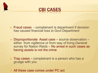 CBI CASES



Fraud cases - complainant is department if decision
has caused financial loss to Govt Department



Disproportionate Asset case – source observation –
either from vigillence or from way of living.General
survey for Nation Raids – No arrest in such cases as
having assets is not the crime



Trap cases – complainant is a person who has a
grudge with you



All these case comes under PC act

 