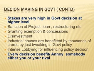 DECION MAKING IN GOVT ( CONTD)
Stakes are very high in Govt decision at
higher level
 Sanction of Project ,loan , restructuring etc
 Granting exemption & concessions
 Disinvestment
 Industrial houses are benefitted by thousands of
crores by just tweaking in Govt policy
 Intense Lobbying for influencing policy decison
 Every decision benefit/ Annoy somebody
either you or your rival


 