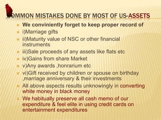COMMON MISTAKES DONE BY MOST OF US-ASSETS










We conviniently forget to keep proper record of
i)Marriage gifts
ii)Maturity value of NSC or other financial
instruments
iii)Sale proceeds of any assets like flats etc
iv)Gains from share Market
v)Any awards ,honrarium etc
vi)Gift received by children or spouse on birthday
,marriage anniversary & their investments
All above aspects results unknowingly in converting
white money in black money
We habitually preserve all cash memo of our
expenditure & feel elite in using credit cards on
entertainment expenditures

 