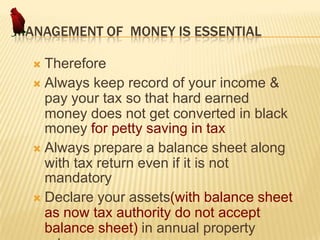 MANAGEMENT OF MONEY IS ESSENTIAL
Therefore
 Always keep record of your income &
pay your tax so that hard earned
money does not get converted in black
money for petty saving in tax
 Always prepare a balance sheet along
with tax return even if it is not
mandatory
 Declare your assets(with balance sheet
as now tax authority do not accept
balance sheet) in annual property


 