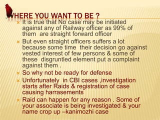WHERE YOU WANT TO BE ?









It is true that No case may be initiated
against any of Railway officer as 99% of
them are straight forward officer
But even straight officers suffers a lot
because some time their decision go against
vested interest of few persons & some of
these disgruntled element put a complaint
against them .
So why not be ready for defense
Unfortunately in CBI cases ,investigation
starts after Raids & registration of case
causing harrasements
Raid can happen for any reason . Some of
your associate is being investigated & your
name crop up –kanimozhi case

 
