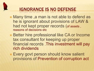 IGNORANCE IS NO DEFENSE


Many time ,a man is not able to defend as
he is ignorant about provisions of LAW &
had not kept proper records (of assets ,
reasons of decisions etc

Better hire professional like CA or Income
tax consultant for keeping up proper
financial records .This investment will pay
rich dividends
 Every govt person should know salient
provisions of Prevention of corruption act


 