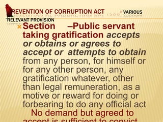 PREVENTION OF CORRUPTION ACT
RELEVANT PROVISION

- VARIOUS

–Public servant
taking gratification accepts
or obtains or agrees to
accept or attempts to obtain
from any person, for himself or
for any other person, any
gratification whatever, other
than legal remuneration, as a
motive or reward for doing or
forbearing to do any official act
No demand but agreed to

 Section

 