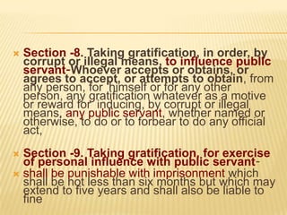 

Section -8. Taking gratification, in order, by
corrupt or illegal means, to influence public
servant-Whoever accepts or obtains, or
agrees to accept, or attempts to obtain, from
any person, for himself or for any other
person, any gratification whatever as a motive
or reward for inducing, by corrupt or illegal
means, any public servant, whether named or
otherwise, to do or to forbear to do any official
act,

Section -9. Taking gratification, for exercise
of personal influence with public servant shall be punishable with imprisonment which
shall be not less than six months but which may
extend to five years and shall also be liable to
fine


 