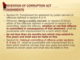 PREVENTION OF CORRUPTION ACT
PUNISHMENTS







Section10. Punishment for abetment by public servant of
offences defined in section 8 or 9
Whoever, being a public servant, in respect of whom
either of the offences defined in section8 or section 9 is
committed, abets the offence, whether or not that offence
is committed in consequence of that abetment, shall be
punishable with imprisonment for a term which shall
be not less than six months but which may extend to
five years and shall also be liable to fine.
Section14. Habitual committing of offence under sections
8, 9 and 12 -shall be punishable with imprisonment for a
term which shall be not less than two years but which may
extend to seven years and shall also be liable to fine.

 